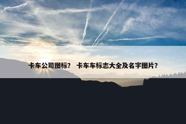 卡车公司图标？ 卡车车标志大全及名字图片？