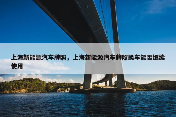 上海新能源汽车牌照，上海新能源汽车牌照换车能否继续使用