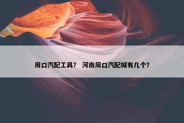 周口汽配工具？ 河南周口汽配城有几个？