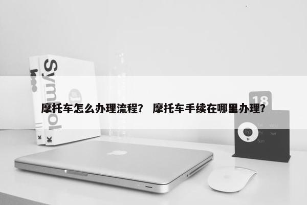 摩托车怎么办理流程？ 摩托车手续在哪里办理？