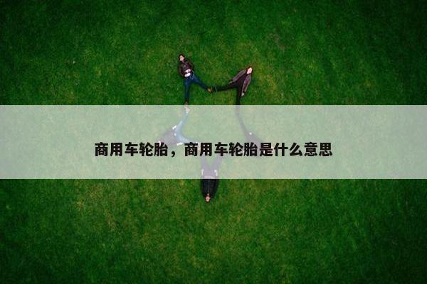 商用车轮胎，商用车轮胎是什么意思