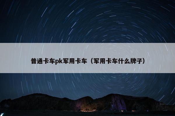 普通卡车pk军用卡车（军用卡车什么牌子）