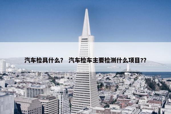 汽车检具什么？ 汽车检车主要检测什么项目?？