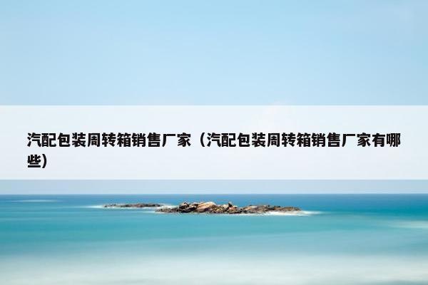 汽配包装周转箱销售厂家（汽配包装周转箱销售厂家有哪些）