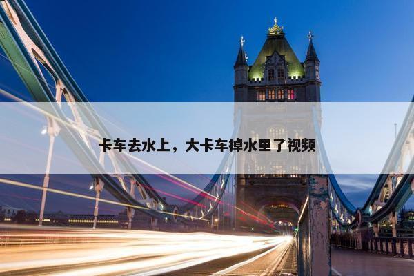 卡车去水上，大卡车掉水里了视频