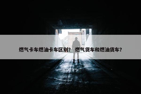 燃气卡车燃油卡车区别？ 燃气货车和燃油货车？