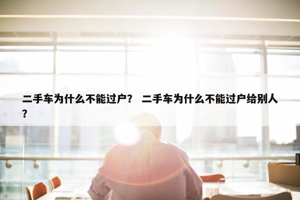 二手车为什么不能过户？ 二手车为什么不能过户给别人？