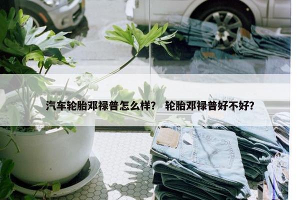 汽车轮胎邓禄普怎么样？ 轮胎邓禄普好不好？