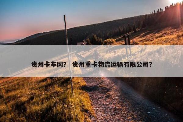 贵州卡车网？ 贵州重卡物流运输有限公司？