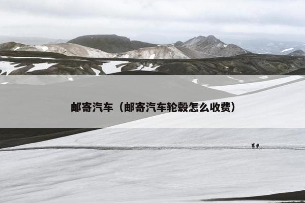 邮寄汽车（邮寄汽车轮毂怎么收费）
