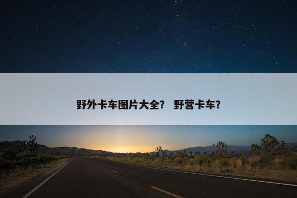 野外卡车图片大全？ 野营卡车？