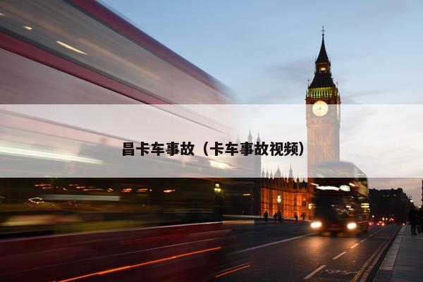 昌卡车事故（卡车事故视频）