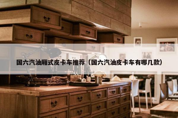 国六汽油厢式皮卡车推荐（国六汽油皮卡车有哪几款）