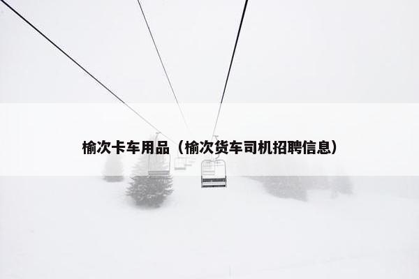 榆次卡车用品（榆次货车司机招聘信息）