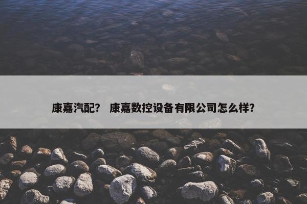 康嘉汽配？ 康嘉数控设备有限公司怎么样？