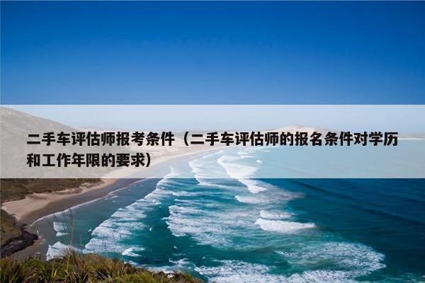二手车评估师报考条件（二手车评估师的报名条件对学历和工作年限的要求）
