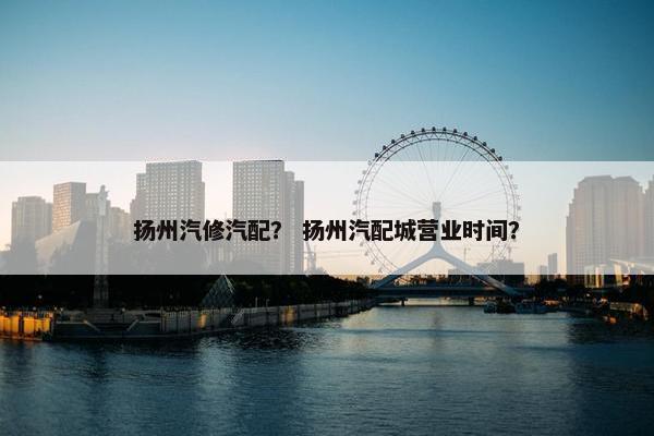 扬州汽修汽配？ 扬州汽配城营业时间？