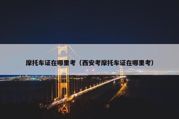 摩托车证在哪里考（西安考摩托车证在哪里考）