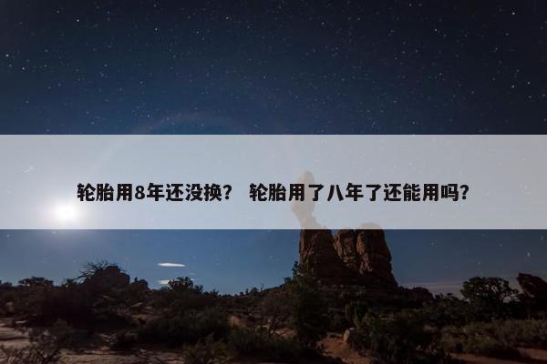 轮胎用8年还没换？ 轮胎用了八年了还能用吗？