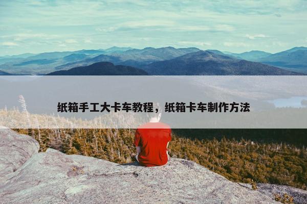 纸箱手工大卡车教程，纸箱卡车制作方法