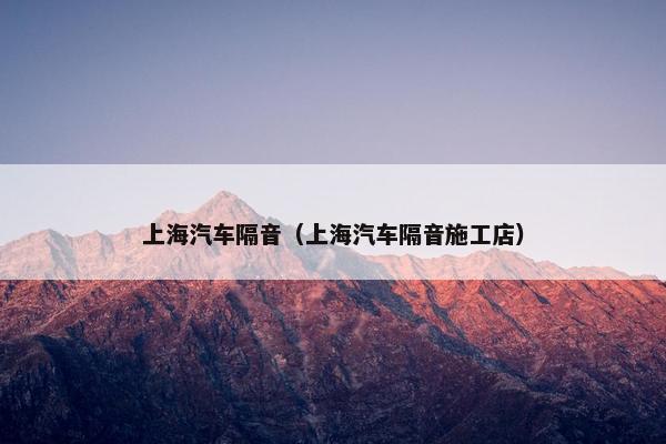 上海汽车隔音（上海汽车隔音施工店）