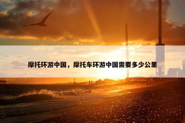 摩托环游中国，摩托车环游中国需要多少公里