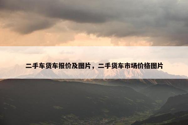 二手车货车报价及图片，二手货车市场价格图片