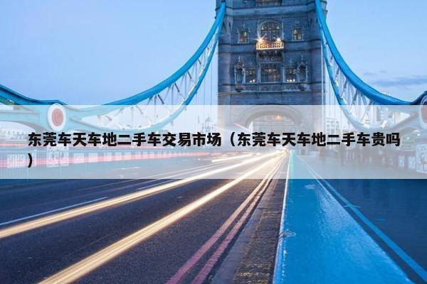 东莞车天车地二手车交易市场（东莞车天车地二手车贵吗）