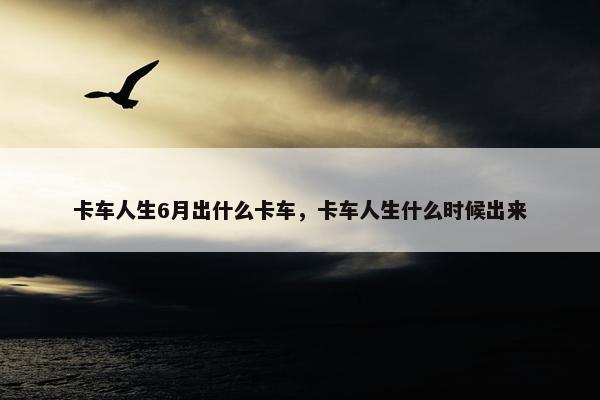 卡车人生6月出什么卡车，卡车人生什么时候出来