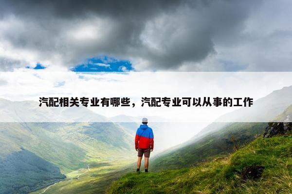汽配相关专业有哪些，汽配专业可以从事的工作