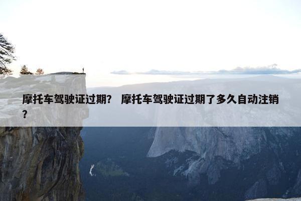 摩托车驾驶证过期？ 摩托车驾驶证过期了多久自动注销？