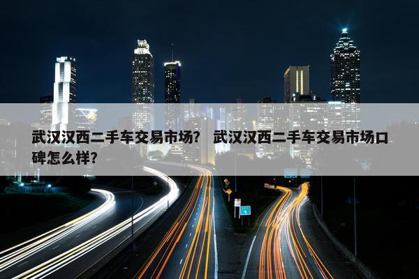 武汉汉西二手车交易市场？ 武汉汉西二手车交易市场口碑怎么样？