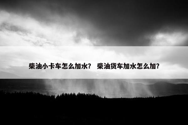 柴油小卡车怎么加水？ 柴油货车加水怎么加？