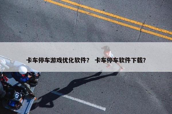 卡车停车游戏优化软件？ 卡车停车软件下载？