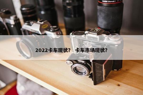2022卡车现状？ 卡车市场现状？
