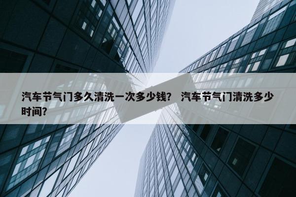汽车节气门多久清洗一次多少钱？ 汽车节气门清洗多少时间？