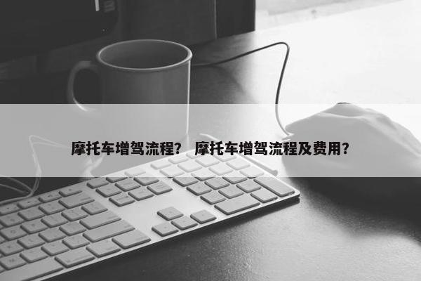摩托车增驾流程？ 摩托车增驾流程及费用？
