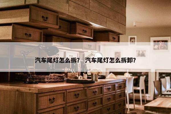 汽车尾灯怎么拆？ 汽车尾灯怎么拆卸？