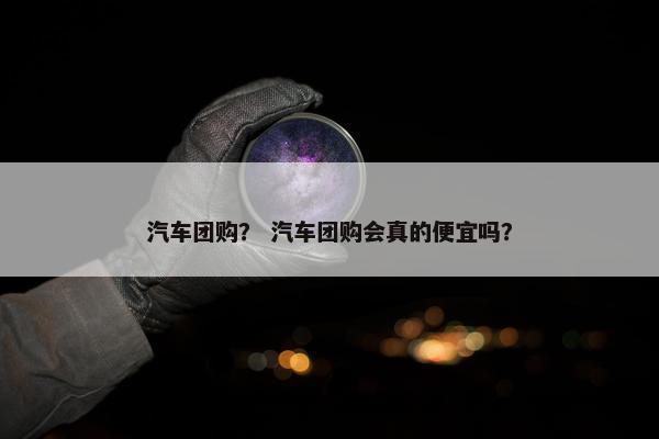 汽车团购？ 汽车团购会真的便宜吗？