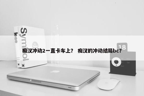 痴汉冲动2一直卡车上？ 痴汉的冲动结局bc？