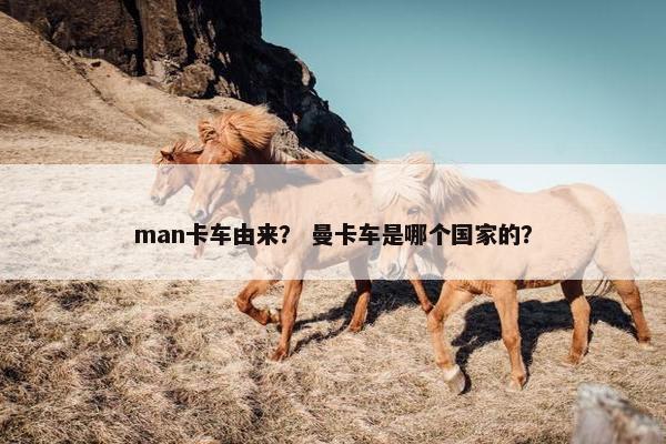 man卡车由来？ 曼卡车是哪个国家的？
