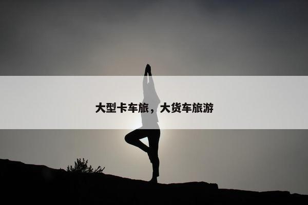 大型卡车旅，大货车旅游