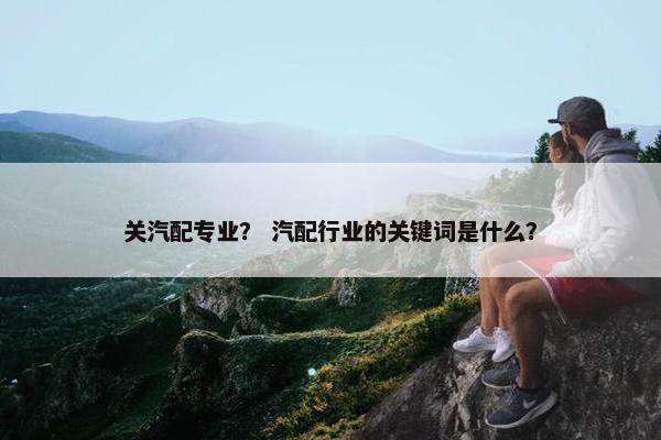 关汽配专业？ 汽配行业的关键词是什么？
