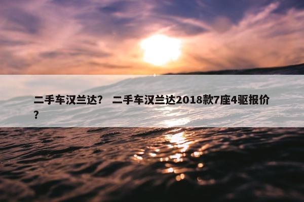 二手车汉兰达？ 二手车汉兰达2018款7座4驱报价？