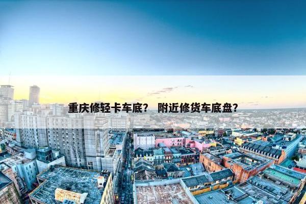 重庆修轻卡车底？ 附近修货车底盘？