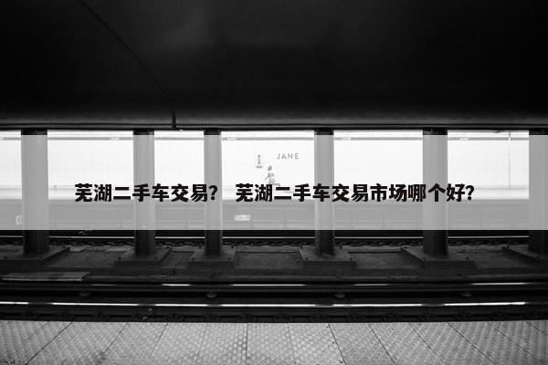 芜湖二手车交易？ 芜湖二手车交易市场哪个好？