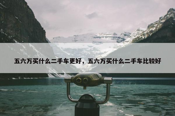 五六万买什么二手车更好，五六万买什么二手车比较好