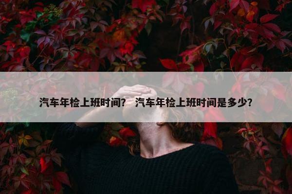 汽车年检上班时间？ 汽车年检上班时间是多少？