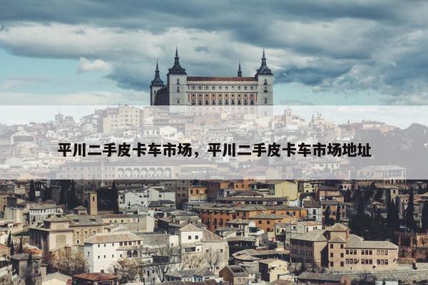 平川二手皮卡车市场，平川二手皮卡车市场地址