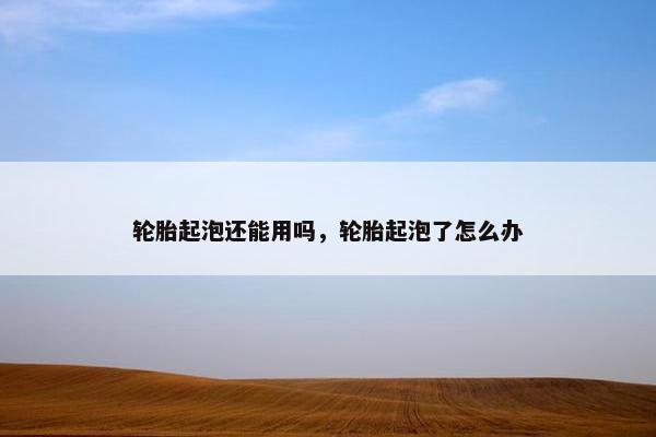轮胎起泡还能用吗，轮胎起泡了怎么办